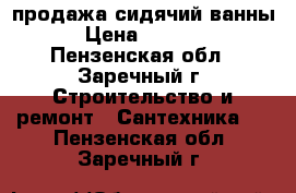 продажа сидячий ванны › Цена ­ 5 000 - Пензенская обл., Заречный г. Строительство и ремонт » Сантехника   . Пензенская обл.,Заречный г.